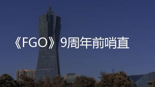 大公周年直播周年新从者活动前哨开蕾降临速报兽艾